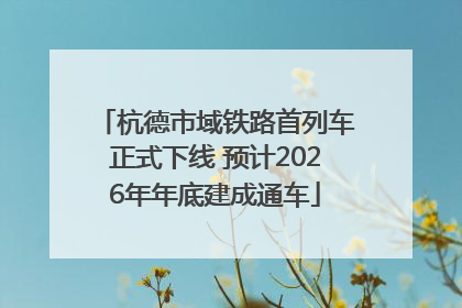 杭德市域铁路首列车正式下线 预计2026年年底建成通车
