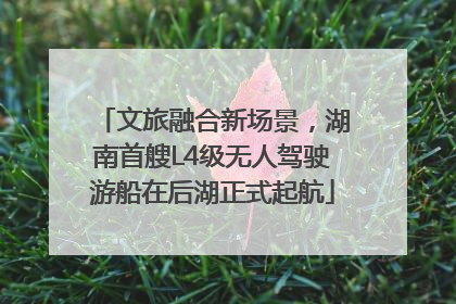 文旅融合新场景，湖南首艘L4级无人驾驶游船在后湖正式起航