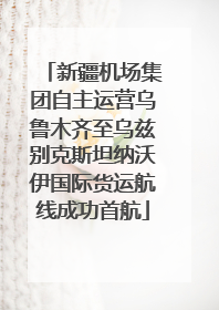 新疆机场集团自主运营乌鲁木齐至乌兹别克斯坦纳沃伊国际货运航线成功首航