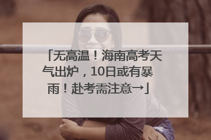 无高温！海南高考天气出炉，10日或有暴雨！赴考需注意→