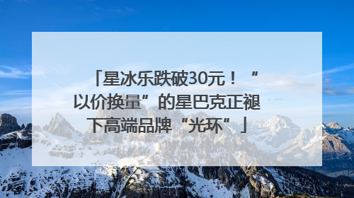 星冰乐跌破30元！“以价换量”的星巴克正褪下高端品牌“光环”
