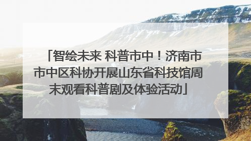 智绘未来 科普市中！济南市市中区科协开展山东省科技馆周末观看科普剧及体验活动