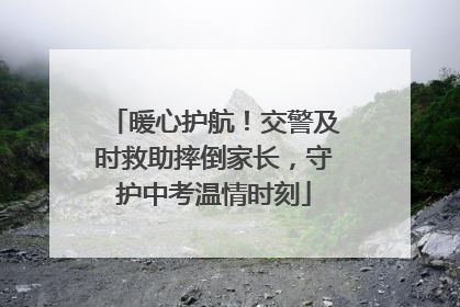 暖心护航！交警及时救助摔倒家长，守护中考温情时刻