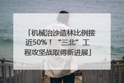 机械治沙造林比例接近50%！“三北”工程攻坚战取得新进展