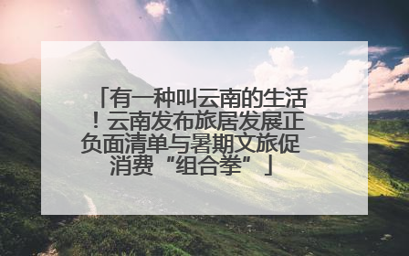 有一种叫云南的生活！云南发布旅居发展正负面清单与暑期文旅促消费“组合拳”