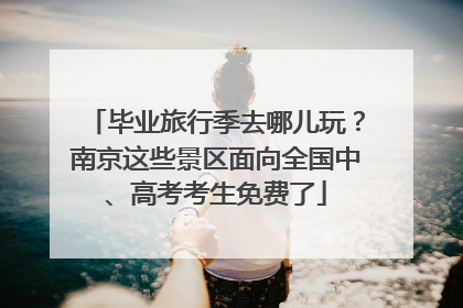 毕业旅行季去哪儿玩？南京这些景区面向全国中、高考考生免费了