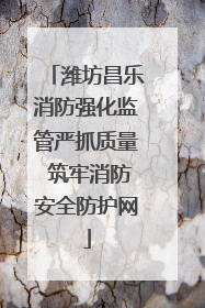 潍坊昌乐消防强化监管严抓质量 筑牢消防安全防护网