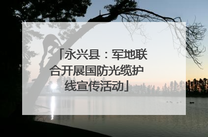 永兴县：军地联合开展国防光缆护线宣传活动
