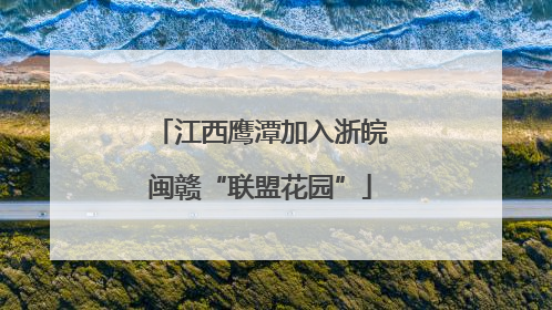 江西鹰潭加入浙皖闽赣“联盟花园”