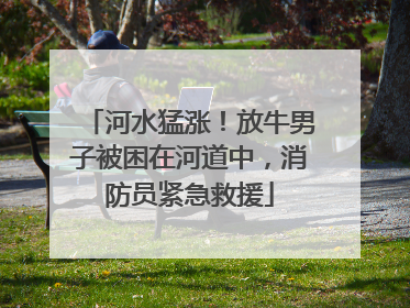河水猛涨！放牛男子被困在河道中，消防员紧急救援
