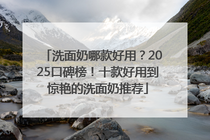 洗面奶哪款好用？2025口碑榜！十款好用到惊艳的洗面奶推荐