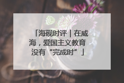 海砚时评｜在威海，爱国主义教育没有“完成时”