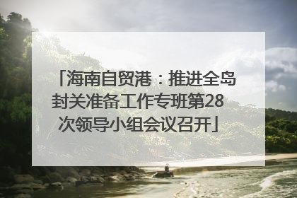 海南自贸港：推进全岛封关准备工作专班第28次领导小组会议召开