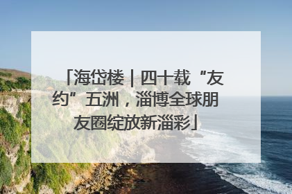 海岱楼｜四十载“友约”五洲，淄博全球朋友圈绽放新淄彩