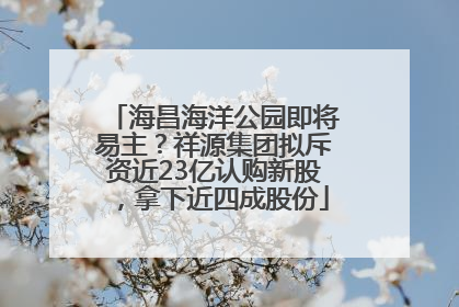 海昌海洋公园即将易主？祥源集团拟斥资近23亿认购新股，拿下近四成股份