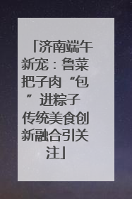济南端午新宠：鲁菜把子肉“包”进粽子 传统美食创新融合引关注