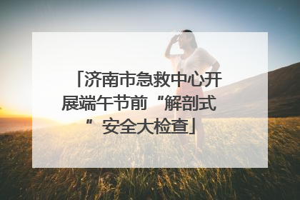 济南市急救中心开展端午节前“解剖式”安全大检查