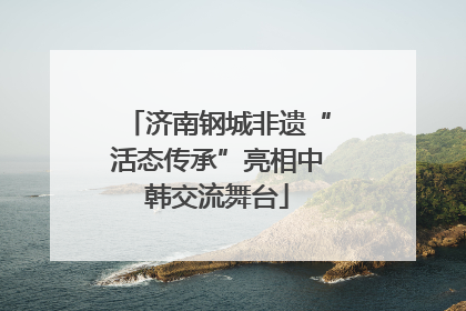 济南钢城非遗“活态传承”亮相中韩交流舞台