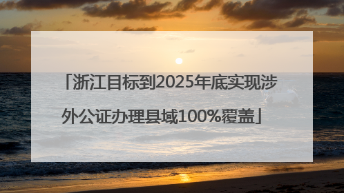 浙江目标到2025年底实现涉外公证办理县域100%覆盖