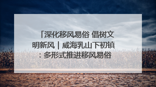 深化移风易俗 倡树文明新风｜威海乳山下初镇：多形式推进移风易俗 共筑文明和谐新风尚