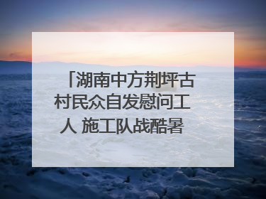 湖南中方荆坪古村民众自发慰问工人 施工队战酷暑攻坚项目