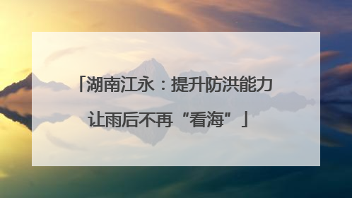 湖南江永：提升防洪能力 让雨后不再“看海”