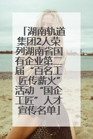 湖南轨道集团2人荣列湖南省国有企业第二届“百名工匠传薪火”活动“国企工匠”人才宣传名单