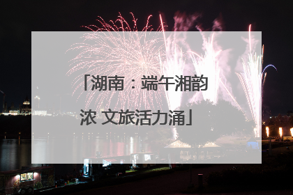 湖南：端午湘韵浓 文旅活力涌