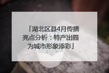 湖北区县4月传播亮点分析：特产出圈为城市形象添彩