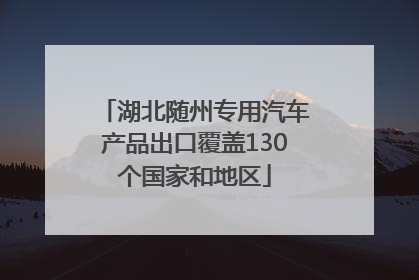 湖北随州专用汽车产品出口覆盖130个国家和地区