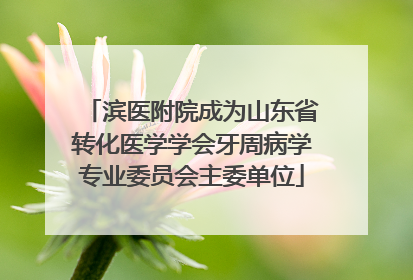 滨医附院成为山东省转化医学学会牙周病学专业委员会主委单位
