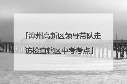 漳州高新区领导带队走访检查辖区中考考点
