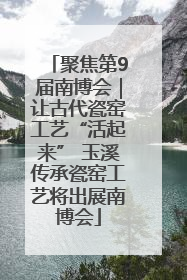 聚焦第9届南博会｜让古代瓷窑工艺“活起来” 玉溪传承瓷窑工艺将出展南博会
