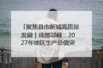 聚焦县市新城高质量发展｜成都邛崃：2027年地区生产总值突破550亿元、建成五百亿级园区