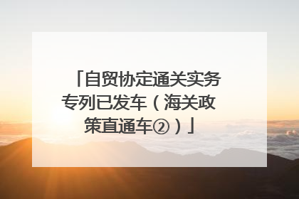 自贸协定通关实务专列已发车（海关政策直通车②）