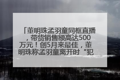 董明珠孟羽童同框直播，带货销售额高达500万元！创5月来最佳，董明珠称孟羽童离开时“犯了很大的错”