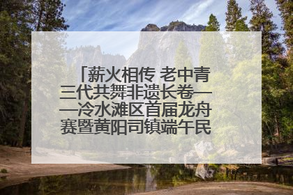 薪火相传 老中青三代共舞非遗长卷——冷水滩区首届龙舟赛暨黄阳司镇端午民俗文化活动侧记