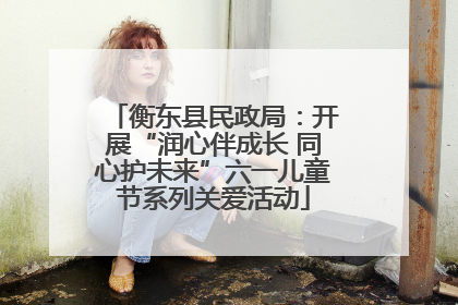 衡东县民政局：开展“润心伴成长 同心护未来”六一儿童节系列关爱活动