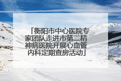 衡阳市中心医院专家团队走进市第二精神病医院开展心血管内科定期查房活动