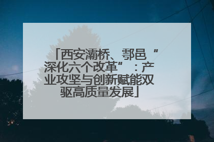 西安灞桥、鄠邑“深化六个改革”：产业攻坚与创新赋能双驱高质量发展