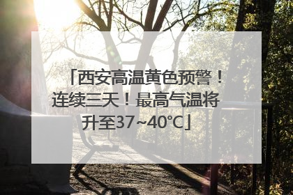 西安高温黄色预警！连续三天！最高气温将升至37~40℃