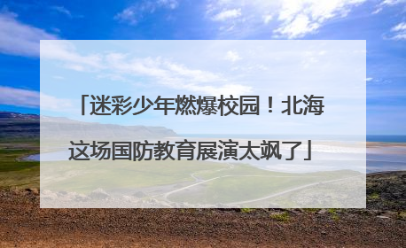 迷彩少年燃爆校园！北海这场国防教育展演太飒了