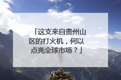 这支来自贵州山区的打火机，何以点亮全球市场？
