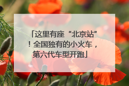 这里有座“北京站”！全国独有的小火车，第六代车型开跑