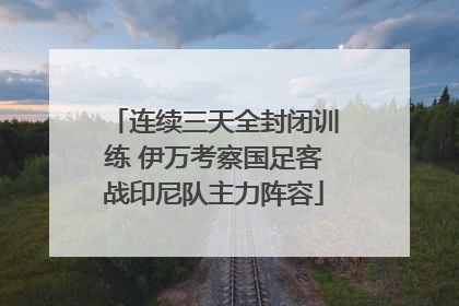 连续三天全封闭训练 伊万考察国足客战印尼队主力阵容
