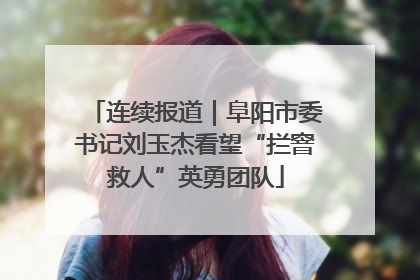 连续报道｜阜阳市委书记刘玉杰看望“拦窨救人”英勇团队