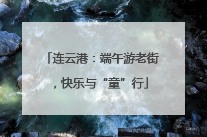 连云港：端午游老街，快乐与“童”行