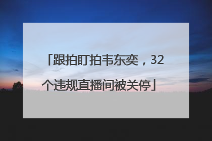跟拍盯拍韦东奕，32个违规直播间被关停