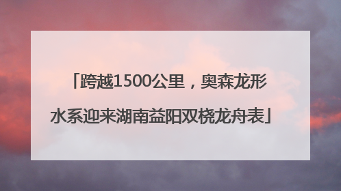 跨越1500公里，奥森龙形水系迎来湖南益阳双桡龙舟表