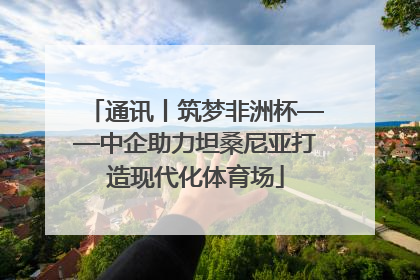 通讯丨筑梦非洲杯——中企助力坦桑尼亚打造现代化体育场